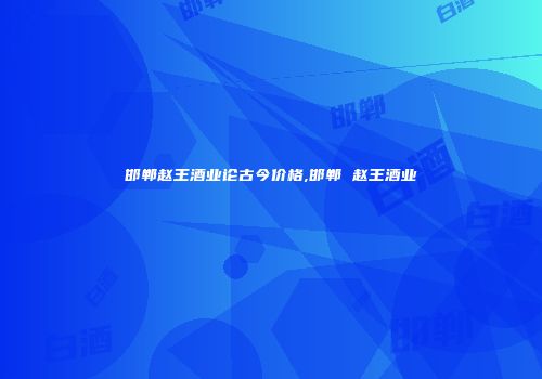 邯郸赵王酒业论古今价格,邯郸 赵王酒业