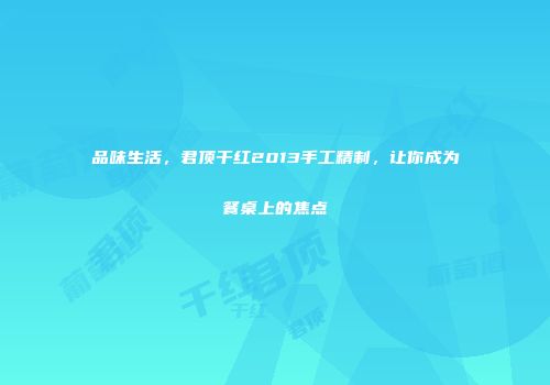 品味生活，君顶干红2013手工精制，让你成为餐桌上的焦点
