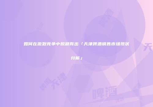如何在激烈竞争中脱颖而出「天津啤酒销售市场现状分析」