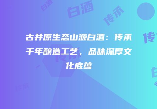 古井原生态山源白酒：传承千年酿造工艺，品味深厚文化底蕴