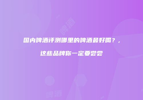 国内啤酒评测哪里的啤酒最好喝？,这些品牌你一定要尝尝