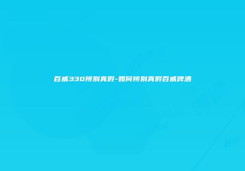 百威330辨别真假-如何辨别真假百威啤酒