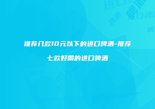 推荐几款10元以下的进口啤酒-推荐七款好喝的进口啤酒