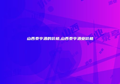 山西泰亨酒的价格,山西泰亨酒业价格