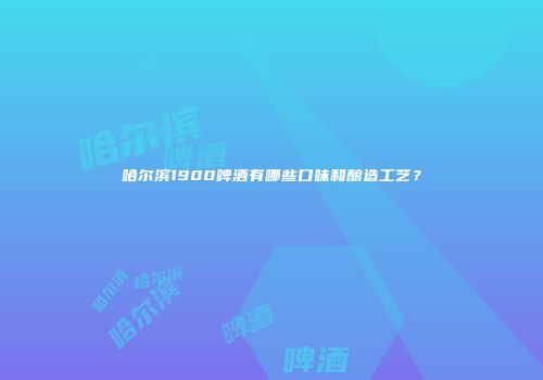 哈尔滨1900啤酒有哪些口味和酿造工艺？