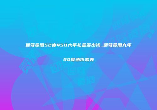 迎驾贡酒52度450六年礼盒多少钱_迎驾贡酒九年50度酒价格表