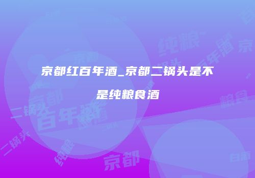 京都红百年酒_京都二锅头是不是纯粮食酒