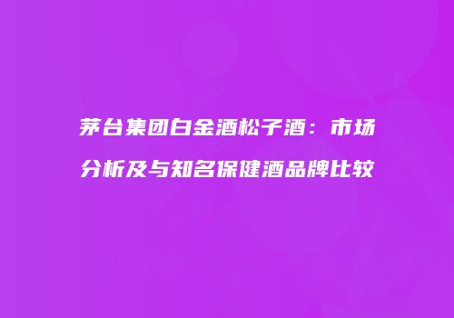 茅台集团白金酒松子酒：市场分析及与知名保健酒品牌比较