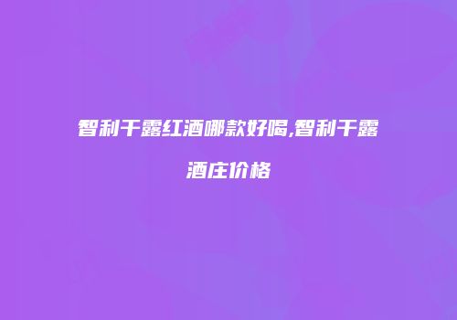 智利干露红酒哪款好喝,智利干露酒庄价格