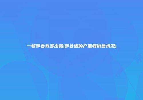 一顿茅台有多少箱(茅台酒的产量和销售情况)
