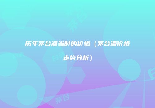 历年茅台酒当时的价格（茅台酒价格走势分析）