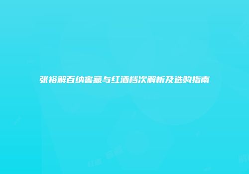张裕解百纳窖藏与红酒档次解析及选购指南