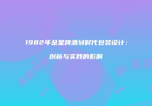 1982年金星啤酒划时代包装设计：创新与实践的影响