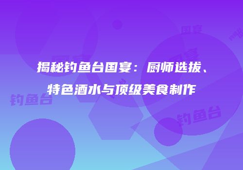 揭秘钓鱼台国宴：厨师选拔、特色酒水与顶级美食制作