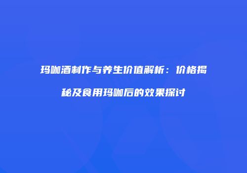 玛咖酒制作与养生价值解析：价格揭秘及食用玛咖后的效果探讨