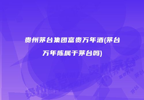 贵州茅台集团富贵万年酒(茅台万年陈属于茅台吗)