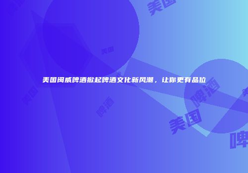 美国闽威啤酒掀起啤酒文化新风潮，让你更有品位