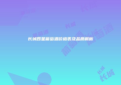 长城四星葡萄酒价格表及品质解析