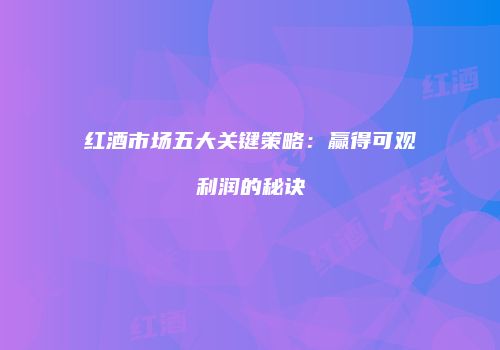 红酒市场五大关键策略：赢得可观利润的秘诀