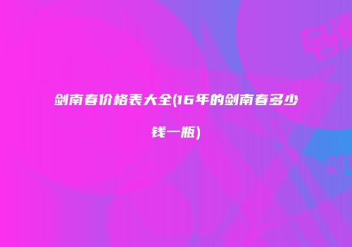 剑南春价格表大全(16年的剑南春多少钱一瓶)