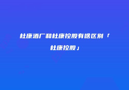 杜康酒厂和杜康控股有啥区别「杜康控股」