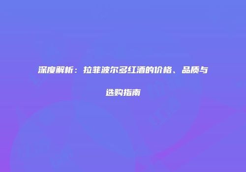 深度解析：拉菲波尔多红酒的价格、品质与选购指南