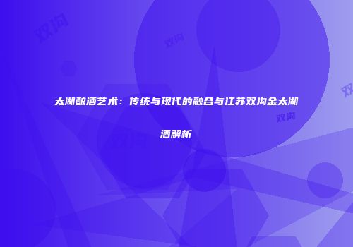 太湖酿酒艺术：传统与现代的融合与江苏双沟金太湖酒解析
