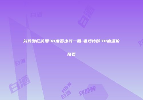 刘伶醉红润酒38度多少钱一瓶-老刘伶醉38度酒价格表