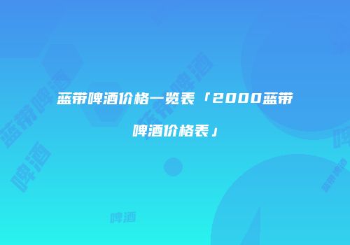 蓝带啤酒价格一览表「2000蓝带啤酒价格表」