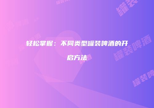 轻松掌握：不同类型罐装啤酒的开启方法