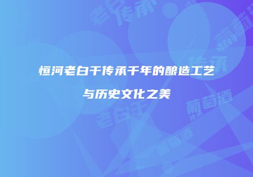 恒河老白干传承千年的酿造工艺与历史文化之美