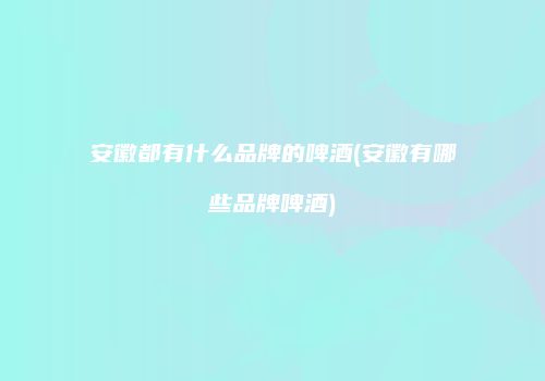 安徽都有什么品牌的啤酒(安徽有哪些品牌啤酒)