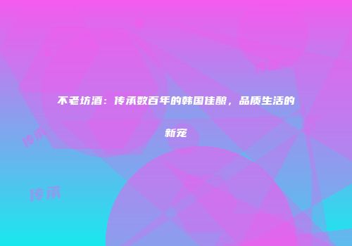 不老坊酒：传承数百年的韩国佳酿，品质生活的新宠