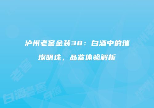 泸州老窖金装38：白酒中的璀璨明珠，品鉴体验解析