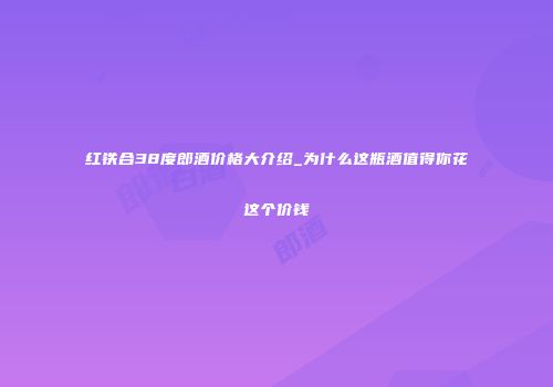 红铁合38度郎酒价格大介绍_为什么这瓶酒值得你花这个价钱
