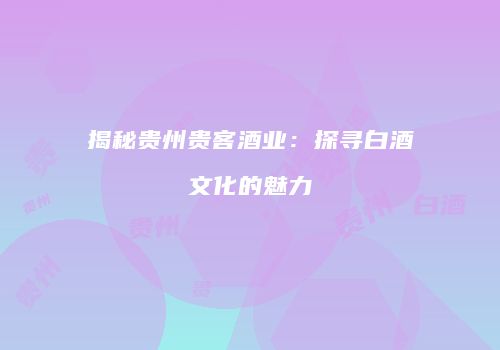 揭秘贵州贵客酒业：探寻白酒文化的魅力