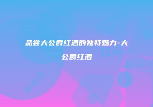 品尝大公爵红酒的独特魅力-大公爵红酒