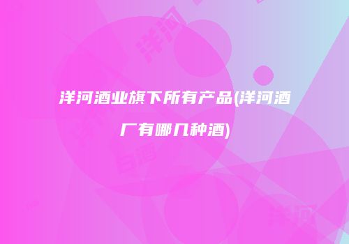洋河酒业旗下所有产品(洋河酒厂有哪几种酒)