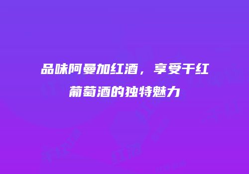 品味阿曼加红酒，享受干红葡萄酒的独特魅力