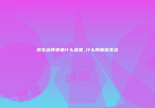 原生态啤酒是什么意思_什么叫做原生态