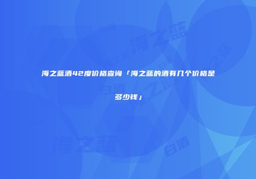 海之蓝酒42度价格查询「海之蓝的酒有几个价格是多少钱」