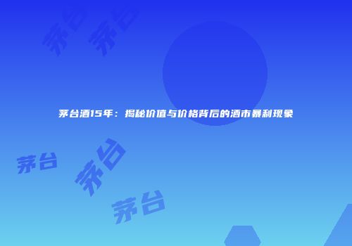 茅台酒15年：揭秘价值与价格背后的酒市暴利现象