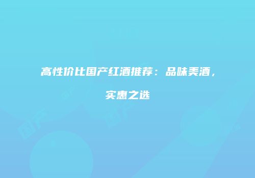 高性价比国产红酒推荐：品味美酒，实惠之选