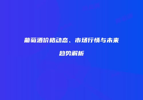 葡萄酒价格动态、市场行情与未来趋势解析