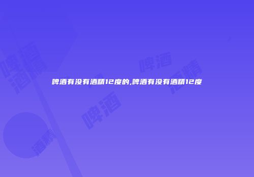 啤酒有没有酒精12度的,啤酒有没有酒精12度