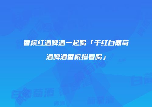 香槟红酒啤酒一起喝「干红白葡萄酒啤酒香槟掺着喝」