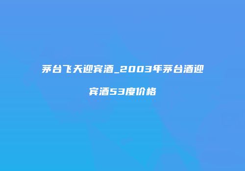 茅台飞天迎宾酒_2003年茅台酒迎宾酒53度价格