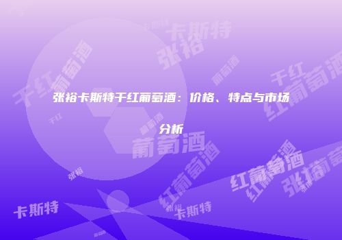 张裕卡斯特干红葡萄酒：价格、特点与市场分析