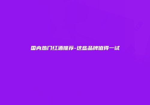 国内热门红酒推荐-这些品牌值得一试