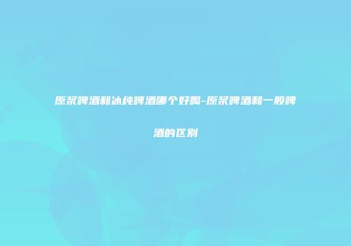 原浆啤酒和冰纯啤酒哪个好喝-原浆啤酒和一般啤酒的区别